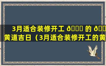 3月适合装修开工 🕊 的 🐠 黄道吉日（3月适合装修开工的黄道吉日2024）